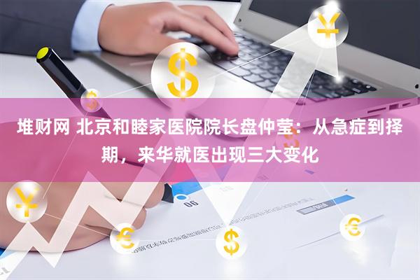 堆财网 北京和睦家医院院长盘仲莹：从急症到择期，来华就医出现三大变化