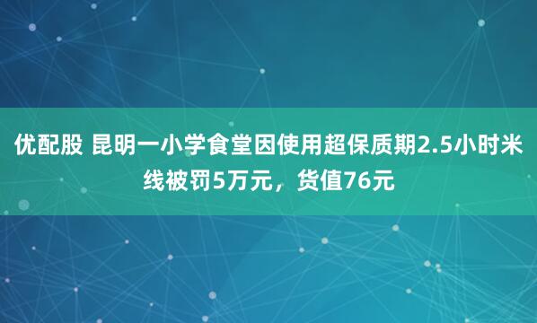 优配股 昆明一小学食堂因使用超保质期2.5小时米线被罚5万元，货值76元