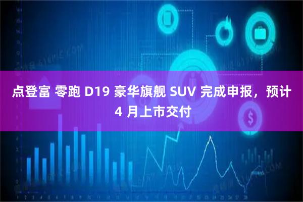 点登富 零跑 D19 豪华旗舰 SUV 完成申报，预计 4 月上市交付