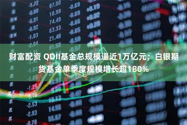 财富配资 QDII基金总规模逼近1万亿元；白银期货基金单季度规模增长超180%
