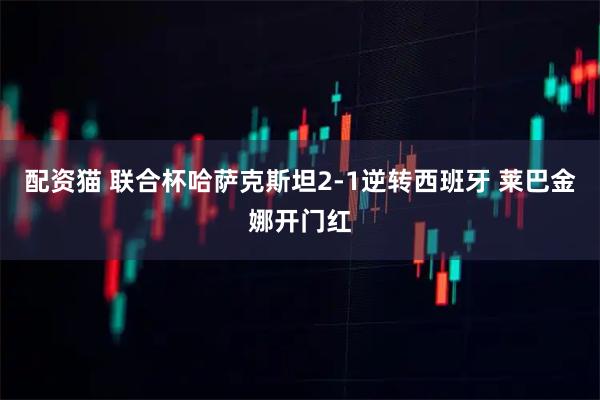 配资猫 联合杯哈萨克斯坦2-1逆转西班牙 莱巴金娜开门红