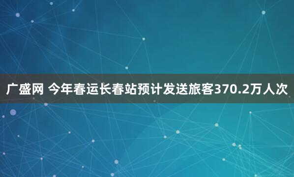 广盛网 今年春运长春站预计发送旅客370.2万人次