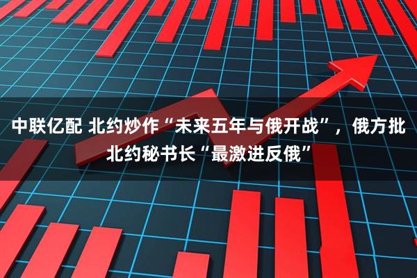 中联亿配 北约炒作“未来五年与俄开战”，俄方批北约秘书长“最激进反俄”