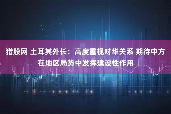 猎股网 土耳其外长：高度重视对华关系 期待中方在地区局势中发挥建设性作用