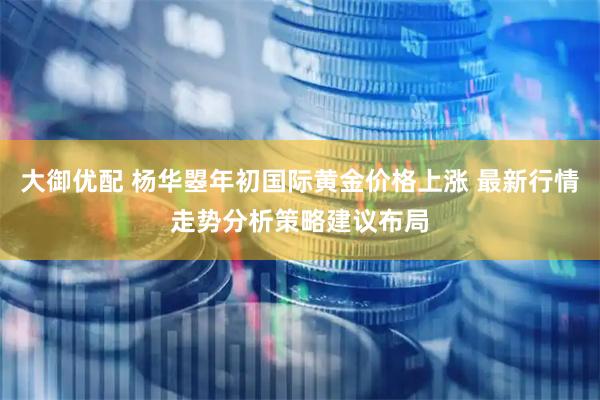 大御优配 杨华曌年初国际黄金价格上涨 最新行情走势分析策略建议布局
