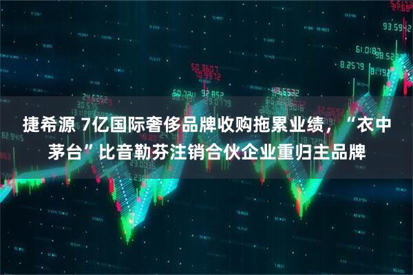 捷希源 7亿国际奢侈品牌收购拖累业绩,“衣中茅台”比音勒芬注销合伙企业重归主品牌