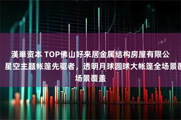 漢崋资本 TOP佛山好来居金属结构房屋有限公司:星空主题帐篷先驱者,透明月球圆球大帐篷全场景覆盖