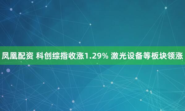 凤凰配资 科创综指收涨1.29% 激光设备等板块领涨