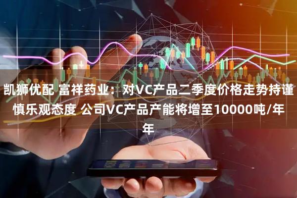 凯狮优配 富祥药业:对VC产品二季度价格走势持谨慎乐观态度 公司VC产品产能将增至10000吨/年