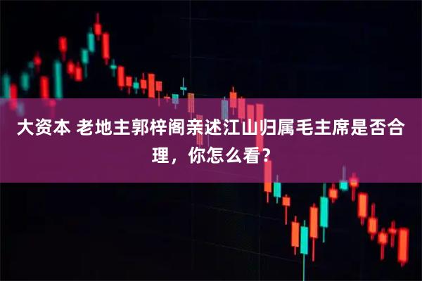 大资本 老地主郭梓阁亲述江山归属毛主席是否合理，你怎么看？