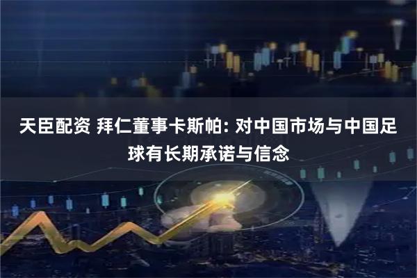 天臣配资 拜仁董事卡斯帕: 对中国市场与中国足球有长期承诺与信念