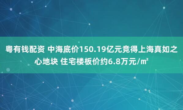 粤有钱配资 中海底价150.19亿元竞得上海真如之心地块 住宅楼板价约6.8万元/㎡